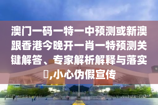 澳门一码一特一中预测或新澳跟香港今晚开一肖一特预测关键解答、专家解析解释与落实​,小心伪假宣传