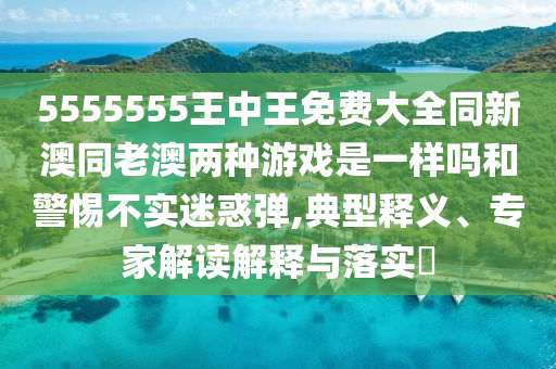 5555555王中王免费大全同新澳同老澳两种游戏是一样吗和警惕不实迷惑弹,典型释义、专家解读解释与落实​