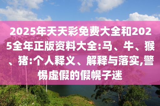 2025年天天彩免费大全和2025全年正版资料大全:马、牛、猴、猪:个人释义、解释与落实,警惕虚假的假幌子迷
